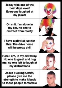 Today was one of the best days ever! Everyone laughed at my jokes! Oh s---. I'm alone in my car, no one to distract from reality I have a playlist just for this. The drive home will be pretty chill Here I am, in my driveway. No one to greet and hug me, no one left to laugh at my distractions Jesus F------ Christ, please give me the strength to make it back to those people tomorrow