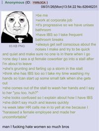 ⠀ Anonymous (ID: YWflc3CA ) 83 KB PNG 08/31/26(Mon)13:54:22 No.62646231 >be me >work at corporate job >it's progressive so we have unisex bathroom >have IBS so I take frequent bathroom breaks >always get self conscious about the noises I make and try to be quick and quiet and make sure no one is in there when I go >one day I see a qt female coworker go into a stall after I'm about to leave >she's grunting and farting up a storm in the stall >think she has IBS too so I take my time washing my hands so I can start up some small talk when she gets out >she comes out of the stall to wash her hands and I say to her "you too, huh?" >she looks confused so I explain about how I have IBS >she didn't say much and leaves quickly >a week later HR calls me in to yell at me because I "harassed a female employee and made her uncomfortable" man I f------ hate women so much bros
