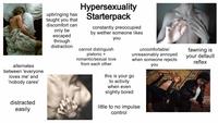 alternates between 'everyone loves me' and 'nobody cares' distracted easily upbringing has taught you that discomfort can only be escaped through distraction Hypersexuality Starterpack constantly preoccupied by wether someone likes you cannot distinguish platonic + romantic/sexual love from each other uncomfortable/ unreasonably annoyed when someone rejects you this is your go to activity when even slightly bored little to no impulse control fawning is your default reflex