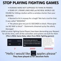 STOP PLAYING FIGHTING GAMES • HUMANS WERE NOT SUPPOSED TO THINK IN FRAMES • YEARS OF 1 FRAME LINKS AND yet NO REAL WORLD USE FOUND for hitting a button within a window shorter than your BLINKING • Wanted to hit it anyway for a laugh? We had a tool for that: It was called "MASHING" • "Yes please give me just 0.3 SECONDS to block. Please give me NO WAY to block" - Statements dreamed up by the utterly Deranged LOOK at what Fighting Game Players have been demanding your Respect for all this time, with all the controllers and systems we built for them (This is REAL Game Data, taken from REAL Fighting games): Guard Startup High 17 Start blocking right before the opponent's attack connects (2 frame window) to perform an Instant Block (IB). You first need to press forward at the frame the knee hits, then leave the input to neutral for 1 frame, then pressing back+2 at the same time in the next frame. ? "Hello I would like ????? Invuln 1-8F All ???????? apples please" They have played us for absolute fools