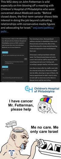 This WSJ story on John Fetterman is wild especially on him blowing off a meeting with Children's Hospital of Philadelphia who were concerned about Medicaid cards: "Behind closed doors, the first-term senator shows little interest in doing the job beyond cultivating relationships with conservative media figures and advocating for Israel." wsj.com/politics/ polic... Last September, when an aide told Fetterman that officials with the Children's Hospital of Philadelphia, known as CHOP, wanted to meet because they were worried about Medicaid cuts, he was dismissive. Fetterman Why do I have to keep having to meet with chop Because they are worried about vaccines and Medicaid cuts. Fetterman Well I'm not [...] I'm convinced they just want free trips to DC Source: messages reviewed by WSJ Aide One morning in June, three paralyzed military veterans in wheelchairs from rural Pennsylvania arrived at the office of Sen. John Fetterman for a long-awaited meeting to discuss legislation that would improve their care. Fetterman's staff greeted them with bad news: The Pennsylvania Democrat had to cancel. He'd told his staff he may have eaten something bad and wasn't feeling well, according to people familiar with the matter. Less than an hour after his staffers met with the veterans in his place, Fetterman walked into his office, showing no signs of illness. He had an appointment he didn't want to miss, he told staff: an interview on Fox News to discuss Israel and the war in Iran. CH I have cancer Mr. Fetterman, please help Children's Hospital of Philadelphia BOTTOMLESS PIT Me no care. Me only care Israel