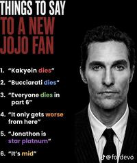 THINGS TO SAY TO A NEW JOJO FAN 1. "Kakyoin dies" 2. "Bucciarati dies" 3. "Everyone dies in part 6" 4. "It only gets worse from here" 5. "Jonathon is star platnum" 6. "It's mid" @fordevo