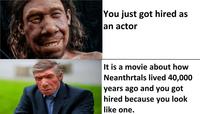 You just got hired as an actor It is a movie about how Neanthrtals lived 40,000 years ago and you got hired because you look like one.