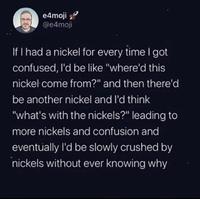 e4moji @e4moji If I had a nickel for every time I got confused, I'd be like "where'd this nickel come from?" and then there'd be another nickel and I'd think "what's with the nickels?" leading to more nickels and confusion and eventually I'd be slowly crushed by nickels without ever knowing why
