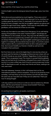 Mori Calliope @moricalliope If you read this, I'd be happy if you read the whole thing. Q Hololive English came into being just about 6 years ago...wow, how time flies. We've done and accomplished so much together. There were a lot of mountains we climbed, back when there were just 5 of us. And then our numbers grew! We were 6, then 11...eventually 20 at one point. But the thing that never changed, was that we struggled together as a group and pushed through those times, together. There were so many hellos and goodbyes, and we shared all of them as one entity. As the very first talent to ever debut from that group, it's an odd feeling saying a final goodbye to the name "Hololive English." And things will look different on the outside, for sure. They may even BE different, but I choose to view it in a positive way, as that is all I can do. In my heart, we are always Hololive English- the same English speaking group that came together to challenge the boundaries beyond Japan, to promote a space where creators like us could thrive!! I think we did a really great job of that. And not just HoloEN; our friends in HoloID as well are to be included in that sentiment. But from here on out, now is the beginning of a new journey where we can push past the barriers of language and become even closer with our JP and ID friends as one whole "Hololive." Regardless of what words we speak. This is my greatest hope! The mission to spread Hololive globally does not end here at all. It continues, with great force, even!! I think we'll just do it in a more unified way. And I'd love to communicate even further with JP dead beats as well- so many new friends and faces, waiting to be met, even now!! The main takeaway, however, is this: I will always look out for our international members, without exception. If we are to be joined by more someday, I will treat them as not only Hololive, but will look after them the same was as I have EN. Even if they are not called that. That's just how I'm doing things!!! I will stay positive and continue to smile as I race to achieve my ultimate goals, with the same friends I've always stood beside!! Thank you, Hololive!! Thank you, dead beats!! An exciting future together yet awaits, I just know it. youtu.be/0wO8d70KSXw?si... 9:16 AM · Sep 7, 2026 1M Views