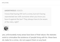 HIVLIVING ANONYMOUS ASKED: I know that having HIV isn't a crime, but isn't having unprotected sex with someone when you know you have it against the law? They always have to be aware of the risks, right? yes, unfortunately many areas have laws of that nature. the statutes exist to criminalise the existence of people living with hiv. these laws do make hiv a crime, i do not support them on any level.