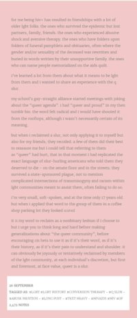 for me being hiv+ has resulted in friendships with a lot of older lgbt folks. the ones who survived the epidemic but lost partners, family, friends. the ones who experienced abusive shock and aversive therapy. the ones who have folders upon folders of funeral pamphlets and obituaries, often where the gender and/or sexuality of the deceased was rewritten and buried in words written by their unsupportive family, the ones who can name people memorialized on the aids quilt. i've learned a lot from them about what it means to be lgbt from them and i wanted to share an experience with the q slur. my school's gay-straight alliance started meetings with joking about the "queer agenda". i had "queer and proud" in my then tumblr bio. the word felt radical and i would have shouted it from the rooftops, although i wasn't necessarily certain of its meaning. but when i reclaimed a slur, not only applying it to myself but also for my friends, they recoiled. a few of them did their best to reassure me but i could tell that referring to them as "queer" had hurt, that in that moment i had replicated the exact language of slur-hurling americans who told them they deserved to die - on the senate floor and in the streets. they survived a state-sponsored plague, not to mention complicated intersections of transmisogyny and racism within lgbt communities meant to assist them, often failing to do so. i'm very small, soft-spoken, and at the time only 17 years old. but when i applied that word to the group of them in a coffee shop parking lot they looked scared. it is my word to reclaim as a nonbinary lesbian if i choose to but i urge you to think long and hard before making generalizations about "the queer community", before encouraging cis hets to use it as if it's their word, as if it's their history, as if it's their pain to understand and shoulder. it can obviously be joyously or tentatively reclaimed by members of the lgbt community, at each individual's discretion, but first and foremost, at face value, queer is a slur. 26 SEPTEMBER TAGGED AS: #LGBT #LGBT HISTORY #CONVERSION THERAPY - #QSLUR - #ABUSE MENTION - #LONG POST - #TEXT HEAVY - #HIVAIDS #HIV #OP 2,472 NOTES