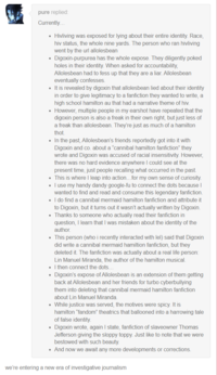 pure replied: Currently... • Hivliving was exposed for lying about their entire identity. Race, hiv status, the whole nine yards. The person who ran hivliving went by the url allolesbean • Digoxin-purpurea has the whole expose. They diligently poked holes in their identity. When asked for accountability, Allolesbean had to fess up that they are a liar. Allolesbean eventually confesses. • It is revealed by digoxin that allolesbean lied about their identity in order to give legitimacy to a fanfiction they wanted to write, a high school hamilton au that had a narrative theme of hiv. • However, multiple people in my earshot have repeated that the digoxin person is also a freak in their own right, but just less of a freak than allolesbean. They're just as much of a hamilton thot. • In the past, Allolesbean's friends reportedly got into it with Digoxin and co. about a "cannibal hamilton fanfiction" they wrote and Digoxin was accused of racial insensitivity. However, there was no hard evidence anywhere I could see at the present time, just people recalling what occurred in the past. • This is where I leap into action...for my own sense of curiosity. • I use my handy dandy google-fu to connect the dots because I wanted to find and read and consume this legendary fanfiction. ⚫ I do find a cannibal mermaid hamilton fanfiction and attribute it to Digoxin, but it turns out it wasn't actually written by Digoxin. ⚫ Thanks to someone who actually read their fanfiction in question, I learn that I was mistaken about the identity of the author. • This person (who i recently interacted with lel) said that Digoxin did write a cannibal mermaid hamiltion fanfiction, but they deleted it. The fanfiction was actually about a real life person: Lin Manuel Miranda, the author of the hamilton musical. ⚫ I then connect the dots... • Digoxin's expose of Allolesbean is an extension of them getting back at Allolesbean and her friends for turbo cyberbullying them into deleting that cannibal mermaid hamilton fanfiction about Lin Manuel Miranda. • While justice was served, the motives were spicy. It is hamilton "fandom" theatrics that ballooned into a harrowing tale of false identity. • Digoxin wrote, again I state, fanfiction of slaveowner Thomas Jefferson giving the sloppy toppy. Just like to note that we were bestowed with such beauty. ⚫ And now we await any more developments or corrections. we're entering a new era of investigative journalism