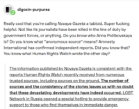 digoxin-purpurea Really cool that you're calling Novaya Gazeta a tabloid. Super f------ helpful. Not like its journalists have been killed in the line of duty by government forces, or anything. Do you know who Anna Politkovskaya is? Do you know what "anonymous source" means? Amnesty International has confirmed independent reports. Did you know that? You know what Human Rights Watch wrote the other day? The information published by Novaya Gazeta is consistent with the reports Human Rights Watch recently received from numerous trusted sources, including sources on the ground. The number of sources and the consistency of the stories leaves us with no doubt that these devastating developments have indeed occurred. LGBT Network in Russia opened a special hotline to provide emergency_ support to those who find themselves in immediate danger.