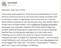 beachdeath Apr 12, 2017 haha jesus. okay, sure. i'll bite. i know what novaya gazeta is. i know who anna politkovskaya is. i know what an anonymous source is, and i know why russian journalists need to use them to report on lgbt issues. i know more than you. I learned about politics by paying my own way through a four-year double major in foreign policy and lgbt studies, not by publishing 75 pieces of hamilton rpf on ao3. truly impressive collection of fic about daveed diggs and jonathan groff a--- fingering you've got there! the one about alexander hamilton face-f------ george washington at a roller derby looks intriguing, too. oh, and the one where lin-manuel miranda travels through time to get a h------ from alexander hamilton - very innovative! is that fulfilling for you? writing all that? and OH, wow, this chestnut that you've tagged with "paul ryan," "tim kaine," "m-----------," "religious guilt," and "rosary c--- bondage." scintillating.