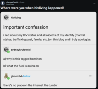 t r/CuratedTumblr • 2y ago DreadDiana Where were you when hivliving happened? hivliving important confession i lied about my HIV status and all aspects of my identity (marital status, trafficking past, family, etc.) on this blog and i truly apologize. sydneykrukowski a) why is this tagged hamilton b) what the f--- is going on ghostclvb Follow there's no place on the internet like tumblr