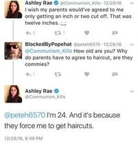 Ashley Rae @Communism Kills 12/28/16 I wish my parents would've agreed to me only getting an inch or two cut off. That was twelve inches. ;.; 3 231 BlockedByPopehat @peteh6570-12/28/16 @Communism Kills How old are you? Why do parents have to agree to haircut, are they commies? Ashley Rae → @Communism Kills @peteh6570 I'm 24. And it's because they force me to get haircuts. 12/28/16, 8:49 PM