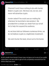 Channel 5 @Channel5iveNews - 19h B Channel 5 and I have nothing to do with Hunter Biden's crypto coin. We have not, do not, and never will advertise crypto. Hunter asked if he could use our mailing list whenever he launched a new product. We provided him a simple csv sheet from our email list to help him expand his audience. As we have told our followers numerous times, we do not believe crypto is a legitimate investment. We wish Hunter the best, shout out to the homie 1.7K 981 10K ili 5.6M Channel 5 @Channel5iveNews ALSO: emails from Hunter's team have not gone out to any of our public subscribers, we were able to get all info completely removed from list before blast was sent. 5:13 PM - Sep 7, 2026 - 217.3K Views