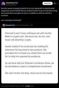 wavywebsurf @wavywebsurf Subscribe Ø ... bro this seems insanely f----- lol...Im not saying this is exactly what happened...but it LOOKS like you bribed Hunter to do an interview using fan emails that were given to you in confidence without said fans consent. am i missing something?? Channel 5 @Channel5iveNews - 19h Channel 5 and I have nothing to do with Hunter Biden's crypto coin. We have not, do not, and never will advertise crypto. Hunter asked if he could use our mailing list whenever he launched a new product. We provided him a simple csv sheet from our email list to help him expand his audience. As we have told our followers numerous times, we do not believe crypto is a legitimate investment. We wish Hunter the best, shout out to the homie Last edited 9:58 PM Sep 7, 2026 111.2K Views