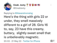 Cmdr. Jonty ** @CmdrJonty Replying to @Alexandrovnalng Here's the thing with girls 22 or under, they smell massively different to a girl of 28. Girls 16 to, say, 23 have this creamy, buttery, slightly sweet smell that is unbelievably magnetic. 20:02 21 May 22 - Twitter for iPhone ō 2