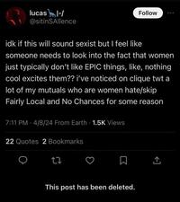 lucas I-/ @sitinSAllence Follow idk if this will sound sexist but I feel like someone needs to look into the fact that women just typically don't like EPIC things, like, nothing cool excites them?? i've noticed on clique twt a lot of my mutuals who are women hate/skip Fairly Local and No Chances for some reason 7:11 PM 4/8/24 From Earth - 1.5K Views 22 Quotes 2 Bookmarks 27 This post has been deleted.