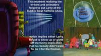That moment realizing the writers and animators forgot to put Larry at the Bubble Bowl halftime show, which implies either Larry forgot to show up or gives off the funny implication that he reeeally didn't want to do it for the fireman.
