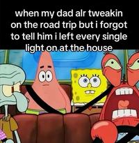when my dad alr tweakin on the road trip but i forgot to tell him i left every single light on at the house 00