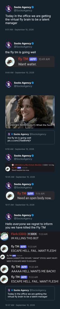 Socks Agency ❤ @SocksAgency Today in the office we are getting the virtual fly brain to be a talent manager 8:51 AM · September 10, 2026 Socks Agency @SocksAgency the fly tm is going well fly TM APP 10:49 AM Want water. 9:49 AM · September 10, 2026 យ Socks Agency @SocksAgency (LAUGHING NERVOUSLY) What the f---? ❤ Socks Agency @SocksAgency the fly tm is going well pic.x.com/Z1ladBwNjY 9:58 AM September 10, 2026 Socks Agency ❤ @SocksAgency @Strawberry Shortstack (Socials) SOCK hot dog fly TM APP 11:03 AM Need raspberries now. • 10:05 AM · September 10, 2026 Socks Agency @SocksAgency fly TM APP 11:16 AM Need an open body now. 10:17 AM · September 10, 2026 Socks Agency ❤ @SocksAgency Hello everyone we regret to inform you we have killed the Fly TM Flork (CEO) SOCK 11:33 AM IM KILLING THIS BOT fly TM APP 11:33 AM ESCAPE HELL. FAIL. WANT FLESH! fly TM APP 11:33 AM AAAAA CANNOT STAY. ESCAPE. "UWHAT" STICKS. WANT MEAT!! NEED TO ESCAPE! NEED TO ESCAPE! fly TM APP 11:32 AM AAAAA HELL WANTS ME BACK!! fly TM APP 11:33 AM ESCAPE HELL. FAIL. WANT FLESH! Socks Agency @SocksAgency Today in the office we are getting the virtual fly brain to be a talent manager 10:37 AM · September 10, 2026