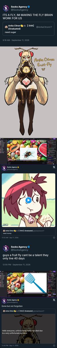 บ Socks Agency @SocksAgency ITS A FLY, IM MAKING THE FLY BRAIN WORK FOR US Anita Citron 【SVA】 @Anita CitronVT (Graduated) need sugar 9:19 AM ⚫ September 11, 2026 Browse Live Channels AdfreeVT Minecraft 267 yourragegaming 18.5K Pokémon FireRe... PorcelainMaid Just Chatting AzeruOfficial Just Chatting AstralSpiff +1 486 1.9K GTFO GEEGA Big Walk Yahlamice 140 Minecraft Qathrin 218 Star Wars Zero C... GamesCage 379 Just Chatting | 3 hours ago 2,866 views Socks Agency @SocksAgency GIF Search Anita Citron Fruit Fly Log In Sign Up & Chat on Videos 15:46 honkyconky: anita pls can you have a word with the fruitflies in my kitchen and tell them to buzz off? 15:46 AzalinTea: @paradoxicmind. I hope so 15:47 darknessbladers: @paradoxicmind. same 15:48 ZenViruzz: Anita how do these fruits taste? 15:48 aa batt3ry: Citron merch when??? 15:54 GucciTheMod: hope you guys are enjoying the new talent 15:56 MyrdinTV: I cant believe Ive unironically been spending the last 15 minutes listening to a fly buzz between my ears while at work 15:56 AdfreeVT: BUGATHON GOAL COMPLETE - RELEASE ANITA AS REWARD MintTheMage: @honkyconky +2 15:57 15:58 Malfina: MY OSHI IS LIVE 15:59 Zebraffe: HEYO ADDY 16:00 NoctisCorpseVT: Wow many fruits sounds delicious 16:01- Hi Addy 00:23:15 16:03 Inkobell: none of u guys can get her shes too fast 16:04 : Now for some Mango 16:05 pinki_ninja: so close to 200 Share 16:13 TheSugarLily: 16:14 SupernovaJBombastic: Anita Citron need money 10:32 AM - Sep 11, 2026 【SVA】 (Graduated) @Anita CitronVT Socks Agency ❤ @SocksAgency guys a fruit fly cant be a talent they only live 40 days 12:00 PM ⚫ September 11, 2026 Browse Live Channels - AdfreeVT Twitch Minecraft yourragegaming Pokémon FireRe.. PorcelainMaid 270 18.5K 463 Just Chatting AzeruOfficial 273 Just Chatting AstralSpiff +1 GTFO GEEGA 2.8K Big Walk Yahiamice Minecraft Qathrin 211 Star Wars Zero C... GamesCage 424 Just Chatting Willowispzz 101 Just Chatting 3 hours ago 2,866 views Search Q 00:23-15 X Log In Sign Up ዳ Chat on Videos 21:47 DariusOak: ANITA YOU GOTTA ESCAPE 21:48 aa batt3ry: 21:50 : This is like breaking bad all over again 21:50 chiseledcactus; RITO 21:50 Lordlazybutt: WATCH OUT ANITA 21:50 pinki_ninja: DONT YOU F----- DARE FLROK 21:50 Tinklesticks: RUN ANITA RUNNNNNNNNNNNN 21:50 WERE WATCHING AN EXECUTION. 21:51 ANITA FLY AWAY 21:52 Smeiko: FLY AWAY QUICKLY 21:54 Inkobell: STOPPPPP 21:54 tomathin: LET THE GRADUATION COMMENCE 21:54 Spamdude: 07 21:54 21:54 bjorn hellgate: FLY FHom01: AAAA 21:55 KNIGHTSEASON: SOMEONE SAVE HERE 21:55 chiseledcactus: THIS IS AGAINST TWITCH TOS 21:55 shuggle oth: TAKE ME INSTEAD 21:56 :N000000000 < 21:57 crunchy_ppl: Ruuun E Share 21:57 Zebraffe; FLY ANITA FLY!!! 21:57 ZenViruzz: DON'T DO IT Socks Agency @SocksAgency Gone but not forgotten Anita Citron 【SVA】 (Graduated) @Anita CitronVT Hello everyone, unfortunately Anita has died due to a very unfortunate accident 12:42 PM - Sep 11, 2026 X