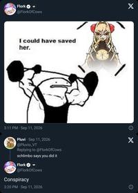 Flork @FlorkOfCows I could have saved her. 3:11 PM Sep 11, 2026 Pluvi Sep 11, 2026 @Pluvio_VT Replying to @FlorkOfCows schlimbo says you did it Flork E @FlorkOfCows Conspiracy 3:20 PM Sep 11, 2026 X X