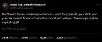 Adam Zee, palpably bisexual @ChimaAmlaDING Don't write for an imaginary audience - write for yourself, your d---, and your six closest friends that will respond with a dozen fire emojis and an exploding gif 5:14 PM - Jul 6, 2022 24.7K Reposts 1,608 Quotes 80.1K Likes 3,782 Bookmarks