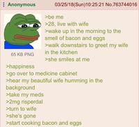 Anonymous 65 KB PNG >happiness 03/25/18(Sun)10:25:21 No.763744016 >be me >28, live with wife >wake up in the morning to the smell of bacon and eggs >walk downstairs to greet my wife in the kitchen >she smiles at me >go over to medicine cabinet >hear my beautiful wife humming in the background >take my meds >2mg risperdal >turn to wife >she's gone >start cooking bacon and eggs