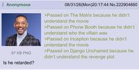 Anonymous 67 KB PNG Is he retarded? 08/31/26(Mon)20:17:44 No.222904660 >Passed on The Matrix because he didn't understand the movie >Passed on Phone Booth because he didn't understand who the villain was >Passed on Inception because he didn't understand the movie >Passed on Django Unchained because he didn't understand the revenge plot
