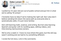 Gabe Larsen in. 2nd CRO at Atonom | Hire your first Al employee Visit my website 3h. + Follow I pulled my 12-year-old son out of public school and put him in what we're calling "Al school." I honestly have no idea if we're making the right call. But I also don't believe sending him down the same path as everyone else is automatically safer, it's just more familiar. He's still learning math, science, and writing. But he's also learning Spanish and guitar with Al, building apps, editing videos, and interviewing real business owners. We're only a week in. I have no clue where this goes, but the old way wasn't working and we had to try something different. I wrote the full story. Link in the comments.
