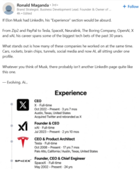 Ronald Maganda • 3rd+ Brand Strategist. Business Development Lead. Founder & Owner of ... 4h. Edited If Elon Musk had LinkedIn, his "Experience" section would be absurd. + Follow From Zip2 and PayPal to Tesla, SpaceX, Neuralink, The Boring Company, OpenAI, X and xAl, his career spans some of the biggest tech bets of the past 30 years. What stands out is how many of these companies he worked on at the same time. Cars, rockets, brain chips, tunnels, social media and now Al, all sitting under one profile. Whatever you think of Musk, there probably isn't another LinkedIn page quite like this one. - Evolving. Ai... Experience X T SPACEX CEO X Full-time Oct 2022-Present - 3 yrs 7 mos Austin, Texas, United States Acquired Twitter and rebranded as X Founder & CEO XAI - Full-time Jul 2023 Present - 2 yrs 10 mos CEO & Product Architect Tesla - Full-time Oct 2008-Present 17 yrs 7 mos Palo Alto, California / Austin, Texas, United States Founder, CEO & Chief Engineer SpaceX - Full-time May 2002-Present 24 yrs