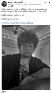 ✓ Aries Johnson · 1st Founder of Project 215 & X215 Agency | @thewolf... 9h This is a picture of me at 3:19AM in the morning working on becoming one of the best marketing agencies in the world. I did 8 websites tonight so far. I challenge the system. #smallbusiness #entrepreneur #startup 42 CO