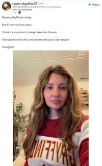 Lauren Aquilino in ⚫ 3rd+ . CMO @ EMMIE | cohost @ Pretty Funny Business View my newsletter 17h → Repping Gryffindor today. But it's not my true colors. I think it's important to always have two Houses. One you're sorted into, and one that fits your color season. Thoughts? + Follow