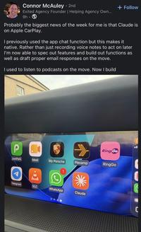 Connor McAuley • 2nd Exited Agency Founder | Helping Agency Own... 9h- + Follow Probably the biggest news of the week for me is that Claude is on Apple CarPlay. I previously used the app chat function but this makes it native. Rather than just recording voice notes to act on later I'm now able to spec out features and build out functions as well as draft proper email responses on the move. I used to listen to podcasts on the move. Now I build P AVIO Ring Go JustPark Meet My Porsche Plexamp RingGo 1 Telegram VLC WhatsApp Claude C