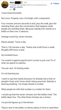 Probably the weirdest CEO of a recruitment em... Visit my website 6h • I have timed the kettle. Not once. Properly, over a fortnight, with a stopwatch. + Follow Four minutes and ten seconds to boil, plus the walk, plus the standing there, plus the conversation that happens while people are standing there. Because nobody ever stands at a kettle on their own. It attracts. Average round trip, seven minutes. Eleven people. Twice a day. That is 154 minutes a day. Twelve and a half hours a week. Roughly 600 hours a year. Six hundred hours. I've costed it against payroll and it comes to just over 2% of what we spend on salaries. Two per cent. On boiling water. I'm not banning tea. I want to say that clearly because I've already had a look on people's faces and I know what's being assumed. Nobody is banning anything. I've simply shared a number. What people do with that number is a matter for them. I would say that the seven minutes isn't the kettle's fault. The kettle takes four. The other three minutes are a choice. I've put the figures up in the kitchen. They're next to the kettle, so there's plenty of time to read them.