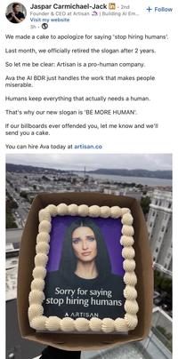 Jaspar Carmichael-Jack in. 2nd + Follow Founder & CEO at Artisan | Building Al Em... Visit my website 3h We made a cake to apologize for saying 'stop hiring humans'. Last month, we officially retired the slogan after 2 years. So let me be clear: Artisan is a pro-human company. Ava the AI BDR just handles the work that makes people miserable. Humans keep everything that actually needs a human. That's why our new slogan is 'BE MORE HUMAN'. If our billboards ever offended you, let me know and we'll send you a cake. You can hire Ava today at artisan.co Sorry for saying stop hiring humans A ARTISAN