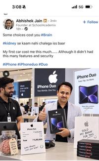 3:08 5G Abhishek Jain in ⚫ 3rd+ • Founder at SchoolAcademix 18h Some choices cost you #Brain #kidney se kaam nahi chalega iss baar + Follow My first car cost me this much...... Although it didn't had this many features and security #iPhone #iPhoneduo #Duo Ideas now come in two. iPhone Duo Two Worlds. One You. iPhone Duo Fold. Flip. Do More. iPhone Duo More than a phone. A smarter you. iPhone Duo Price Accessories Taxes * 5,00,000 ₹0 ₹0 TRADED Total FOR A BETTER * 5,00,000 PHONE Some dreams cost your brain! SOLD MY BRAIN FOR THIS Critical Thinking Logical Decisions Common Sense Financial Planning Future Savings