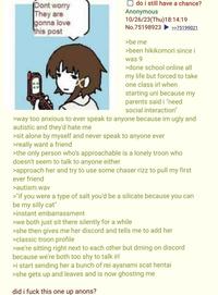 Dont worry They are gonna love this post ☐ do i still have a chance? Anonymous 10/26/23(Thu)18:14:19 No.75198923 >be me >>75199021 >been hikikomori since i was 9 >done school online all my life but forced to take one class irl when starting uni because my parents said i "need social interaction" >way too anxious to ever speak to anyone because im ugly and autistic and they'd hate me >sit alone by myself and never speak to anyone ever >really want a friend >the only person who's approachable is a lonely troon who doesn't seem to talk to anyone either >approach her and try to use some chaser rizz to pull my first ever friend >autism.wav >"if you were a type of salt you'd be a silicate because you can be my silly cat" >instant embarrassment >we both just sit there silently for a while >she then gives me her discord and tells me to add her >classic troon profile >we're sitting right next to each other but dming on discord because we're both too shy to talk irl >i start sending her a bunch of rei ayanami scat hentai >she gets up and leaves and is now ghosting me did i f--- this one up anons?