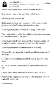 Lola Sho 3rd+ Client Success Champion | E-Discovery | Legal ... 2d Edited • I got hit by a car yesterday. And I still worked my shift. Before work, I went to the gym, then cycled home. On the way back, a car hit me. + Follow Nothing catastrophic, but I came away with some wounds, bruising, and what felt like a dislocated shoulder. I gave myself about 10 seconds to be angry at the driver. Then I realised I was still in the middle of the road with a queue of cars behind me, so... life goes on. I picked up my stuff, went home, grabbed my laptop, got a cab to A&E and worked the rest of my shift from the hospital. And it made me think about remote work differently. If I worked on-site, yesterday probably would have gone one of two ways: I go into work injured because I don't want to leave my team short. Or I call in sick and someone has to figure out how to cover me. Instead, I was able to get medical attention and still work. No commute. No pretending I was fine. No choosing between my health and my job. Just flexibility.