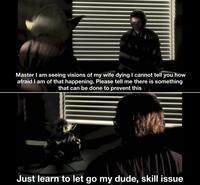 Master I am seeing visions of my wife dying I cannot tell you how afraid I am of that happening. Please tell me there is something that can be done to prevent this Just learn to let go my dude, skill issue