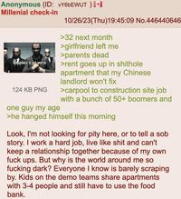 Anonymous (ID: vY6bEWUT ) [⭑I Millenial check-in life update: it got worse 124 KB PNG one guy my age 10/26/23(Thu)19:45:09 No.446440646 >32 next month >girlfriend left me >parents dead >rent goes up in s------- apartment that my Chinese landlord won't fix >carpool to construction site job with a bunch of 50+ boomers and >he hanged himself this morning Look, I'm not looking for pity here, or to tell a s-- story. I work a hard job, live like s--- and can't keep a relationship together because of my own f--- ups. But why is the world around me so f------ dark? Everyone I know is barely scraping by. Kids on the demo teams share apartments with 3-4 people and still have to use the food bank.