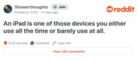 Showerthoughts Join reddit Posted by A23C 21 days ago An iPad is one of those devices you either use all the time or barely use at all. 6.2K upvotes Comment Copy link View 245 comments