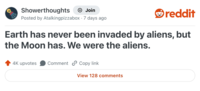 Showerthoughts Join reddit Posted by Atalkingpizzabox 7 days ago Earth has never been invaded by aliens, but the Moon has. We were the aliens. 4K upvotes Comment Copy link View 128 comments