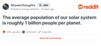 Showerthoughts Join reddit Posted by energyvampire1 23 days ago The average population of our solar system is roughly 1 billion people per planet. 3.9K upvotes Comment Copy link View 63 comments