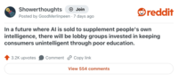 Showerthoughts + Join Posted by GoodMerlinpeen 7 days ago reddit In a future where Al is sold to supplement people's own intelligence, there will be lobby groups invested in keeping consumers unintelligent through poor education. 3.2K upvotes Comment Copy link View 554 comments