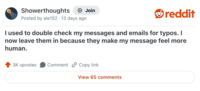 Showerthoughts + Join Posted by ale152 13 days ago reddit I used to double check my messages and emails for typos. I now leave them in because they make my message feel more human. 3K upvotes Comment Copy link View 65 comments