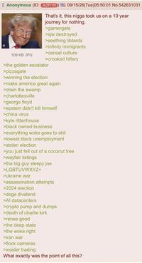 ⠀ Anonymous (ID: JbZP/1t5 109 KB JPG 09/15/26(Tue)05:50:01 No.542631031 That's it, this n---- took us on a 10 year journey for nothing. >gamergate >sjw destroyed >seething libtards >infinity immigrants >cancel culture >crooked hillary >the golden escalator >pizzagate >winning the election >make america great again >drain the swamp >charlottesville >george floyd >epstein didn't kill himself >china virus >kyle rittenhouse >black owned business >everything woke goes to s--- >lowest black unemployment >stolen election >you just fell out of a coconut tree >wayfair listings >the big guy sleepy joe >LGBTUVWXYZ+ >ukraine war >assassination attempts >2024 election >doge dividend >Al datacenters >crypto pump and dumps >death of charlie kirk >renee good >the deep state >the woke right >iran war >flock cameras >insider trading What exactly was the point of all this?