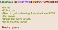 | | nonymous (ID: 5KPX2ZJC) 03/04/19(Mon) 15:01 >be me >Police court >Need to go to a hearing, look at a fine of €500 >Get lawyer >Brings fine down to €200 >Billed €600 by lawyer Thanks I guess