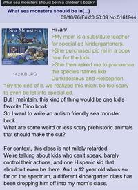 What sea monsters should be in a children's book? What sea monsters should be in(...) 09/18/26(Fri)20:53:09 No.5161944 Sea Monsters Adan Gentle Mark Jer 142 KB JPG Hi /an/ >My mom is a substitute teacher for special ed kindergarteners. >She purchased pic rel in a book haul for the kids. >She then asked me to pronounce the species names like Dunkleosteus and Helicoprion. >By the end of it, we realized this might be too scary to even be let into special ed. But I maintain, this kind of thing would be one kid's favorite Dino book. So I want to write an autism friendly sea monster book. What are some weird or less scary prehistoric animals that should make the cut? For context, this class is not mildly retarded. We're talking about kids who can't speak, barely control their actions, and one Hispanic kid that shouldn't even be there. And a 12 year old who's so far on the spectrum, a different kindergarten class has been dropping him off into my mom's class.