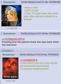 Anonymous 09/06/26(Sun)14:47:51 No.747006338 >draw a man >call it a man >"fans" 20 years later who dont play video games pretend its a woman I'm a guy. 1.14 MB PNG Anonymous 09/06/26(Sun)14:51:08 No.747006535 >>747006338 (OP) # Amazing how her parents knew she was trans when she was born >>747006647 # Anonymous [Worried laughter.] 59 KB JPG 09/06/26(Sun)14:52:50 No.747006647 >>747006535 # >mfw every trans icon was openly groomed and traumatized, completely breaking them