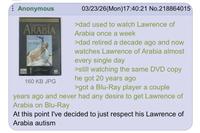 Anonymous Lawrence of ARABIA 160 KB JPG 03/23/26(Mon)17:40:21 No.218864015 >dad used to watch Lawrence of Arabia once a week >dad retired a decade ago and now watches Lawrence of Arabia almost every single day >still watching the same DVD copy he got 20 years ago >got a Blu-Ray player a couple years ago and never had any desire to get Lawrence of Arabia on Blu-Ray At this point I've decided to just respect his Lawrence of Arabia autism